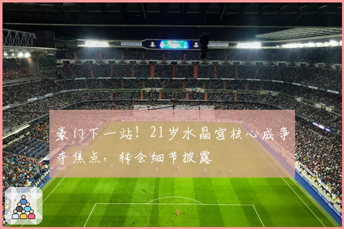 豪门下一站！21岁水晶宫核心成争夺焦点，转会细节披露