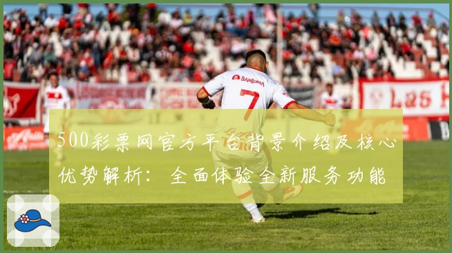 500彩票网官方平台背景介绍及核心优势解析：全面体验全新服务功能