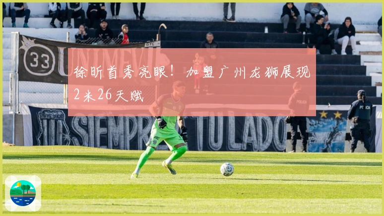 徐昕首秀亮眼！加盟广州龙狮展现2米26天赋