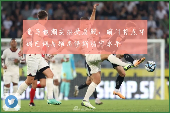 皇马假期安排受质疑，前门将点评姆巴佩与维尼修斯防守水平