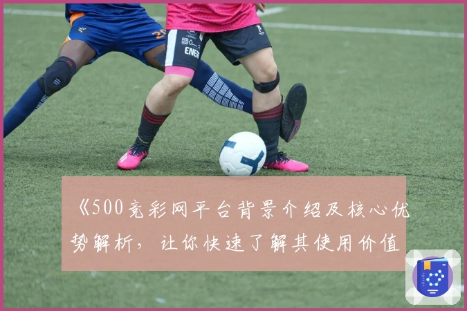 《500竞彩网平台背景介绍及核心优势解析，让你快速了解其使用价值》