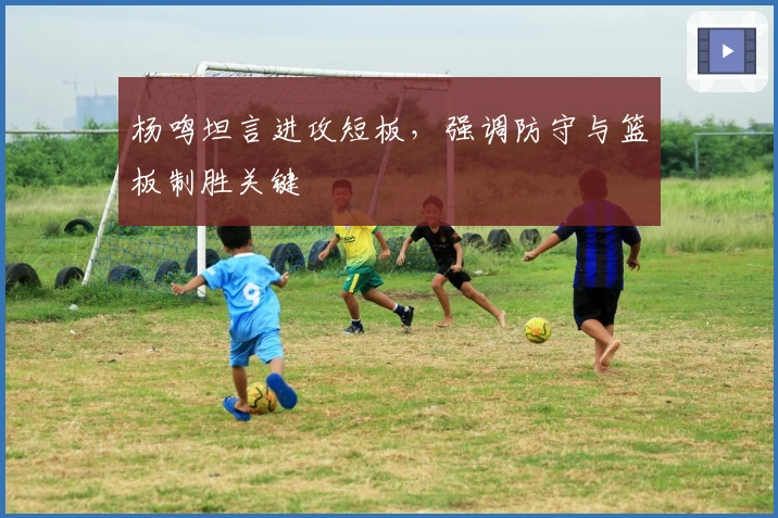 杨鸣坦言进攻短板，强调防守与篮板制胜关键