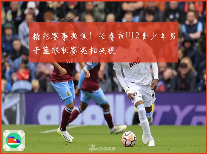 精彩赛事聚焦！长春市U12青少年男子篮球联赛亮相央视