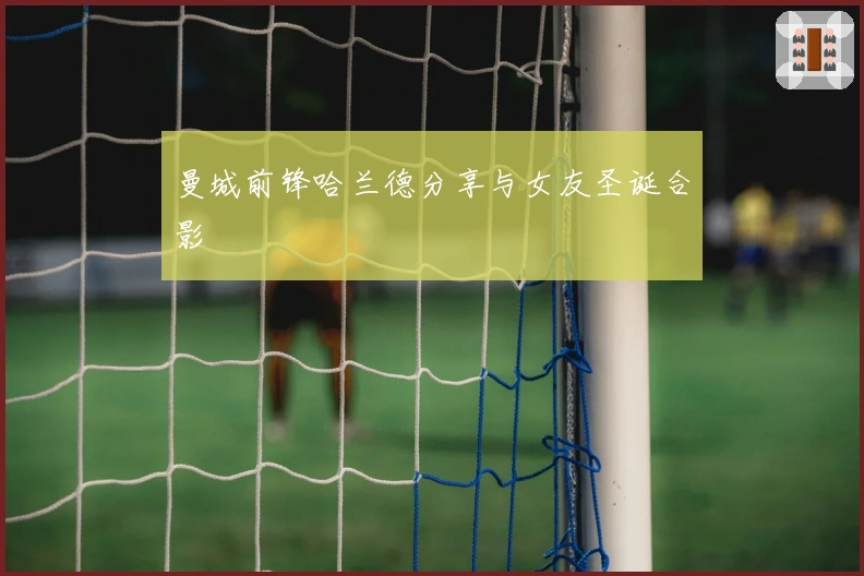 曼城前锋哈兰德分享与女友圣诞合影