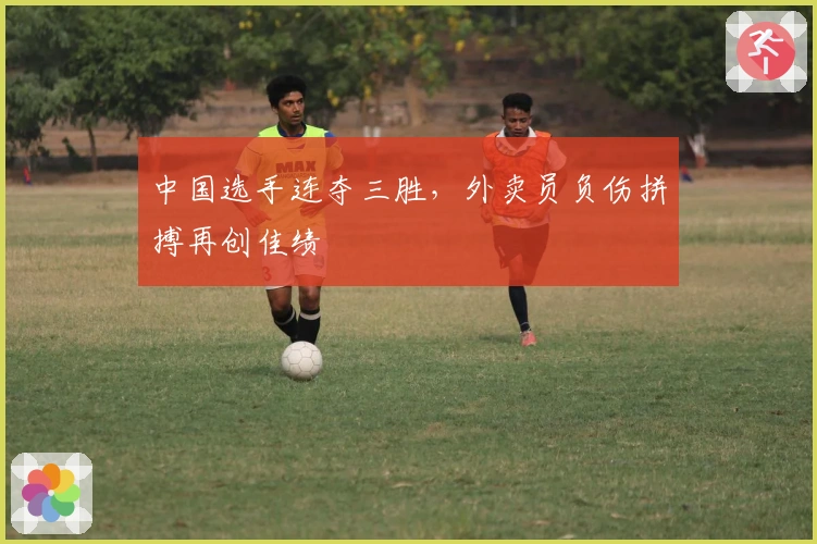 中国选手连夺三胜，外卖员负伤拼搏再创佳绩