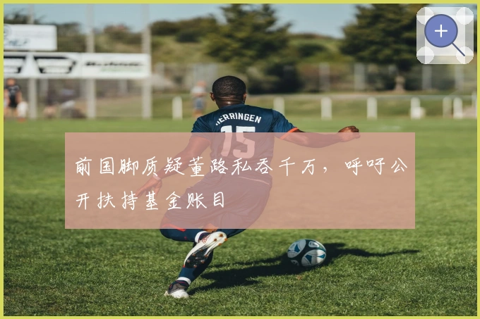 前国脚质疑董路私吞千万，呼吁公开扶持基金账目