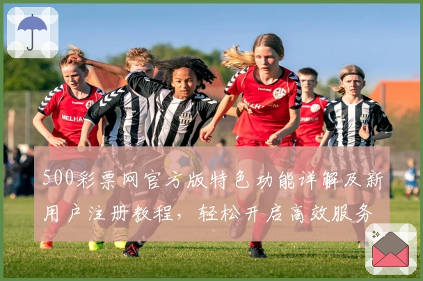 500彩票网官方版特色功能详解及新用户注册教程，轻松开启高效服务体验