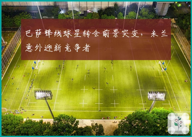 巴萨锋线球星转会前景突变，米兰意外迎新竞争者