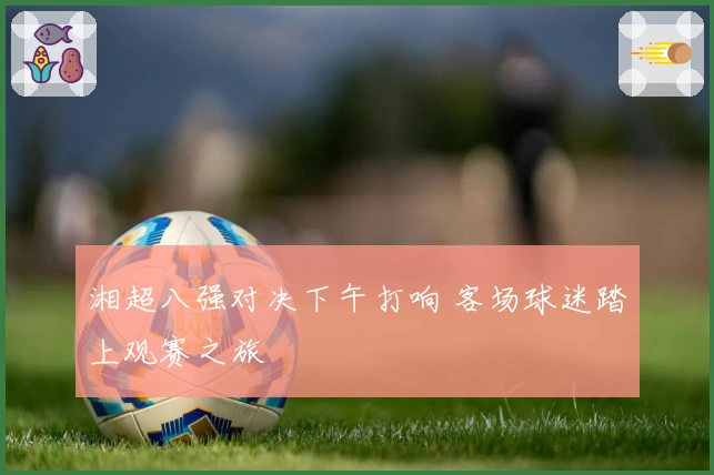 湘超八强对决下午打响 客场球迷踏上观赛之旅