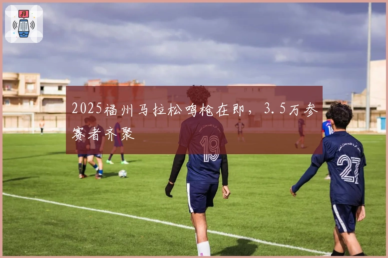 2025福州马拉松鸣枪在即，3.5万参赛者齐聚