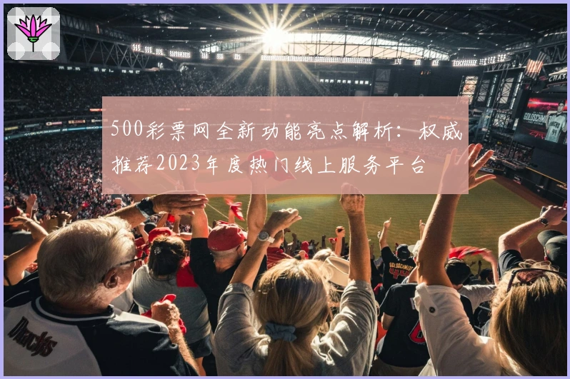 500彩票网全新功能亮点解析：权威推荐2023年度热门线上服务平台