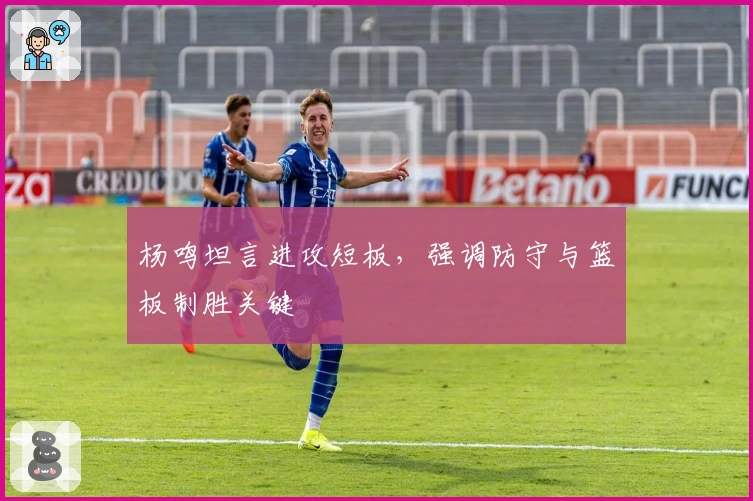 杨鸣坦言进攻短板，强调防守与篮板制胜关键