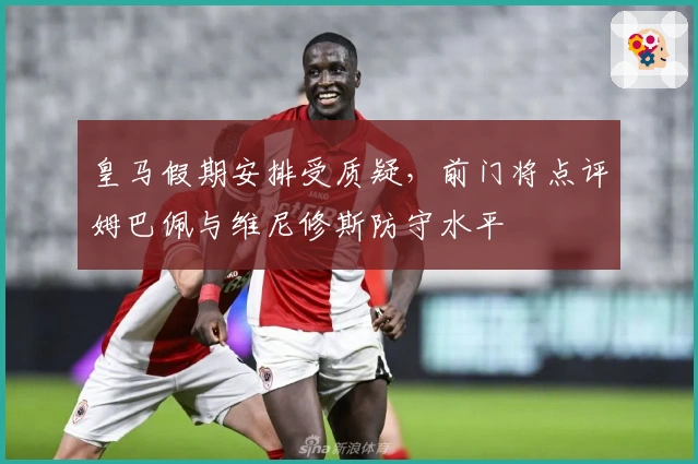 皇马假期安排受质疑，前门将点评姆巴佩与维尼修斯防守水平