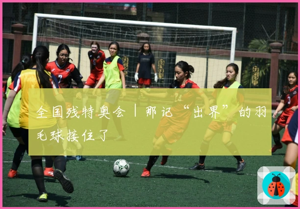 全国残特奥会｜那记“出界”的羽毛球接住了