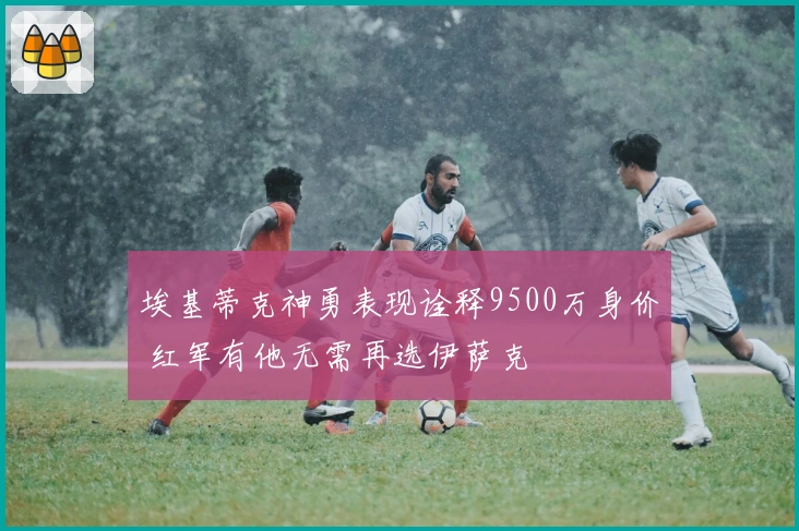 埃基蒂克神勇表现诠释9500万身价 红军有他无需再选伊萨克