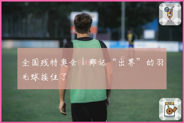 全国残特奥会｜那记“出界”的羽毛球接住了