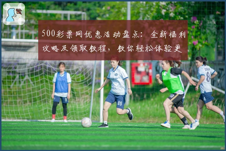 500彩票网优惠活动盘点：全新福利攻略及领取教程，教你轻松体验更多惊喜