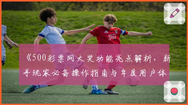 《500彩票网大奖功能亮点解析，新手玩家必备操作指南与年度用户体验分享》