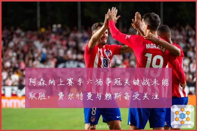 阿森纳上赛季六场争冠关键战未能取胜，费尔特曼与赖斯备受关注